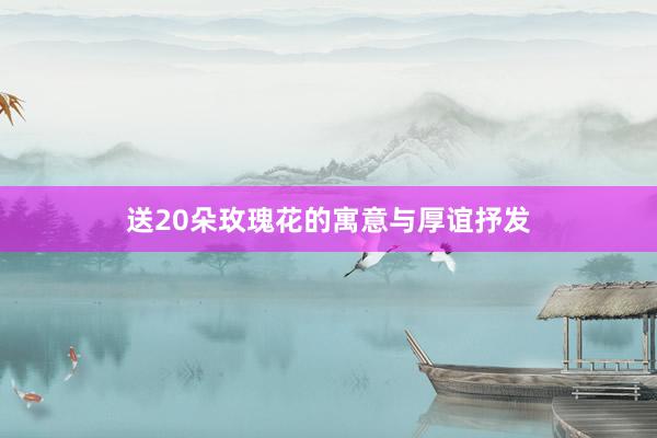 送20朵玫瑰花的寓意与厚谊抒发