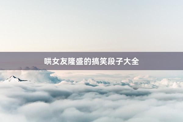 哄女友隆盛的搞笑段子大全